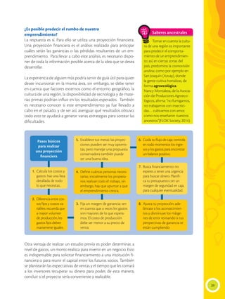 29
¿Es posible predecir el rumbo de nuestro
emprendimiento?
La respuesta es sí. Para ello se utiliza una proyección financiera.
Una proyección financiera es el análisis realizado para anticipar
cuáles serán las ganancias o las pérdidas resultantes de un em-
prendimiento. Para llevar a cabo este análisis, es necesario dispo-
ner de toda la información posible acerca de la idea que se desea
desarrollar.
La experiencia de alguien más podría servir de guía útil para quien
desee incursionar en la misma área, sin embargo, se debe tener
en cuenta que factores externos como el entorno geográfico, la
cultura de una región, la disponibilidad de tecnología y de mate-
rias primas podrían influir en los resultados esperados. También
es necesario conocer si este emprendimiento ya fue llevado a
cabo en el pasado, y de ser así, averiguar qué resultados obtuvo;
todo esto te ayudará a generar varias estrategias para sortear las
dificultades.
Otra ventaja de realizar un estudio previo es poder determinar, a
nivel de gastos, un monto realista para invertir en un negocio. Esto
es indispensable para solicitar financiamiento a una institución fi-
nanciera o para reunir el capital entre los futuros socios. También
se plantearán las expectativas de ventas y el tiempo que les tomará
a los inversores recuperar su dinero para poder, de esta manera,
concluir si el proyecto sería conveniente y realizable.
Saberes ancestrales
Tomar en cuenta la cultu-
ra de una región es importante
para predecir el comporta-
miento de un emprendimien-
to; así, en ciertas zonas del
país, predomina la cosmovisión
andina, como por ejemplo en
San Joaquín (Azuay), donde
la gente cultiva hortalizas, de
forma agroecológica.
Nancy Montaleza, de la Asocia-
ción de Productores Agroeco-
lógicos, afirma: “no fumigamos,
no trabajamos con insectici-
das… cultivamos con amor,
como nos enseñaron nuestros
ancestros”(FLOK Society, 2014).
Pasos básicos
para realizar
una proyección
financiera
1.	 Calcula los costos y
gastos: haz una lista
detallada de todo
lo que necesitas.
4.	 Define cuántas personas necesi-
tarías: inicialmente los propieta-
rios realizan todo el trabajo, sin
embargo, hay que apuntar a que
el emprendimiento crezca.
7.	 Busca financiamiento: no
esperes a tener una urgencia
para buscar dinero. Planifi-
ca tu presupuesto con un
margen de seguridad en caja,
para cualquier eventualidad.
8.	 Ajusta tu proyección: ade-
lántate a los acontecimien-
tos y disminuye los márge-
nes de error revisando si tus
perspectivas de ganancia se
están cumpliendo.
5.	 Establece tus metas: las proyec-
ciones pueden ser muy optimis-
tas, pero manejar una propuesta
conservadora también puede
ser una buena idea.
2.	 Diferencia entre cos-
tos fijos y costos va-
riables: recuerda que
a mayor volumen
de producción, los
gastos fijos deben
mantenerse iguales.
3.	 Fija un margen de ganancia: ten
en cuenta que a veces los gastos
son mayores de lo que espera-
mos. El costo de producción
debe ser menor a su precio de
venta.
6.	 Cuida tu flujo de caja: controla
en todo momentos los ingre-
sos y los gastos para encontrar
un balance positivo.
 