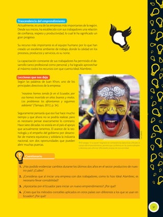 37
Trascendencia del emprendimiento
Actualmente, es una de las empresas más importantes de la región.
Desde sus inicios, ha establecido con sus trabajadores una relación
de confianza, respeto y productividad, lo cual le ha significado un
gran progreso.
Su recurso más importante es el equipo humano por lo que han
creado un excelente ambiente de trabajo, donde la calidad en los
procesos, productos y servicios, es su norte.
La capacitación constante de sus trabajadores ha permitido el de-
sarrollo tanto profesional como personal, y ha logrado aprovechar
al máximo todos los recursos con que cuenta Ideal Alambrec.
Lecciones que nos deja
Según las palabras de Juan Khon, uno de los
principales directivos de la empresa:
“nosotros hemos tenido fe en el Ecuador, por
eso hemos invertido en años buenos y malos.
Los problemas los afrontamos y seguimos
adelante” (Tamayo, 2012, p. 34).
Seguramente pensarás que eso fue hace mucho
tiempo y que ahora no se podría realizar, pero
es necesario pensar exactamente lo contrario.
Hace siete décadas no existía en el país el apoyo
que actualmente tenemos. El avance de la tec-
nología y el empeño del gobierno por desarro-
llar de manera equitativa y solidaria la industria
nacional, son dos oportunidades que pueden
abrir muchas puertas.
LuisCalderón
 El eslogan “Sí se puede” originario en competencias deportivas y llevado al
campo del emprendimiento, permite que confiemos en las potencialidades
y destrezas para afrontar dificultades propias de esta actividad.
Cuestionario
1.	 ¿Has podido evidenciar cambios durante los últimos dos años en el sector productivo de nues-
tro país? ¿Cuáles?
2.	 ¿Consideras que al iniciar una empresa con dos trabajadores, como lo hizo Ideal Alambrec, es
necesario llevar contabilidad?
3.	 ¿Apostarías por el Ecuador para iniciar un nuevo emprendimiento? ¿Por qué?
4.	 ¿Crees que los métodos contables aplicados en otros países son diferentes a los que se usan en
Ecuador? ¿Por qué?
?
 