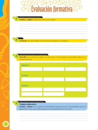 Evaluación formativa
76
________________________________________________________________________________________________
________________________________________________________________________________________________
________________________________________________________________________________________________
________________________________________________________________________________________________
________________________________________________________________________________________________
________________________________________________________________________________________________
________________________________________________________________________________________________
________________________________________________________________________________________________
________________________________________________________________________________________________
________________________________________________________________________________________________
________________________________________________________________________________________________
________________________________________________________________________________________________
Trabajo colaborativo
Analiza y debate con tu grupo: los desembolsos generados por el emprendedor para los
gastos de su casa, ¿son costos o gastos en el emprendimiento? ¿Por qué?
Debate conceptos vinculados al emprendimiento.
4
Describe tres cuentas de ingreso, tres de costo y cinco de gasto que pueden existir en tu
emprendimiento.
Aplica los conceptos aprendidos en el emprendimiento.
3
Analiza y explica la diferencia entre costo y gasto.
Distingue los conceptos de costos y gastos.
1
Contesta: ¿Por qué el gasto es importante para generar un ingreso?2
Ingreso
Costo
Gasto
 