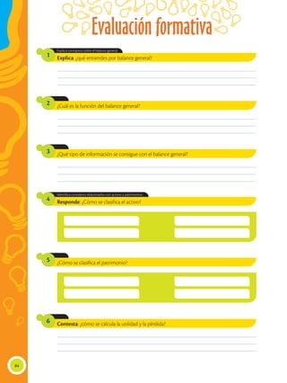 Evaluación formativa
84
¿Cuál es la función del balance general?
¿Qué tipo de información se consigue con el balance general?
¿Cómo se clasifica el patrimonio?
Contesta: ¿cómo se calcula la utilidad y la pérdida?
2
3
5
6
Explica: ¿qué entiendes por balance general?
Responde: ¿Cómo se clasifica el activo?
Explica conceptos sobre el balance general.
Identifica conceptos relacionados con activos y patrimonios.
1
4
________________________________________________________________________________________________
________________________________________________________________________________________________
________________________________________________________________________________________________
________________________________________________________________________________________________
________________________________________________________________________________________________
________________________________________________________________________________________________
________________________________________________________________________________________________
________________________________________________________________________________________________
________________________________________________________________________________________________
________________________________________________________________________________________________
________________________________________________________________________________________________
________________________________________________________________________________________________
 