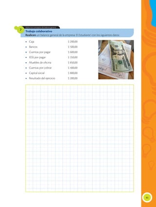 85
Trabajo colaborativo
Realicen un balance general de la empresa ‘El Estudiante’ con los siguientes datos:
Aplica los conceptos de balance general.
7
•	 Caja	 $ 200,00
•	 Bancos	 $ 500,00
•	 Cuentas por pagar	 $ 600,00
•	 IESS por pagar	 $ 350,00
•	 Muebles de oficina	 $ 850,00
•	 Cuentas por cobrar	 $ 400,00
•	 Capital social	 $ 800,00
•	 Resultado del ejercicio	 $ 200,00
 