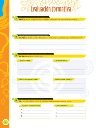 Evaluación formativa
88
Explica con tus propias palabras el objetivo del estado de pérdidas y de ganancias.
Analiza: ¿cuál es la utilidad del estado de pérdidas y de ganancias para el emprendedor?
Escribe las siguientes definiciones:
Cita tres ejemplos de gastos de administración, y tres de gastos de ventas.
Explica conceptos sobre el estado de pérdidas y de ganancias.
Deduce la importancia del estado de pérdidas y de ganancias.
Identifica los componentes básicos del estado de pérdidas y ganancias
Ejemplifica los conceptos sobre el estado de pérdidas y de ganancias.
1
2
3
4
________________________________________________________________________________________________
________________________________________________________________________________________________
________________________________________________________________________________________________
________________________________________________________________________________________________
________________________________________________________________________________________________
________________________________________________________________________________________________
________________________________________________________________________________________________
________________________________________________________________________________________________
1. ________________________________________
2. ________________________________________
3. ________________________________________
1. ________________________________________
2. ________________________________________
3. ________________________________________
Gastos de administración Gastos de venta
_________________________________________
_________________________________________
_________________________________________
_________________________________________
_________________________________________
Resultados del ejercicio
Gastos de ventas
_________________________________________
_________________________________________
_________________________________________
_________________________________________
_________________________________________
Costo de ventas
_________________________________________
_________________________________________
_________________________________________
_________________________________________
_________________________________________
_________________________________________
_________________________________________
_________________________________________
_________________________________________
_________________________________________
Gastos de administración
 