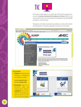 90
TIC
El mirador empresarial es un sistema de información proporciona-
do por el Instituto Nacional de Estadística y Censos (INEC) en el
cual puedes encontrar información actualizada de más de 800 000
empresas a nivel nacional.
Al ingresar al mirador empresarial, accederás a toda la información
sobre pequeñas, medianas y grandes empresas en el Ecuador.
Actividades
•	 Conocemásafondoesta
interesante herramienta
en el siguiente enlace:
	 www.mayaediciones.
com/1empyges/90p
•	 Encuentra toda la in-
formación sobre una
empresa de tu interés y
comparte con tus com-
pañeros. ¿Qué datos pu-
diste encontrar? ¿Fue fá-
cil el uso de esta página?
 