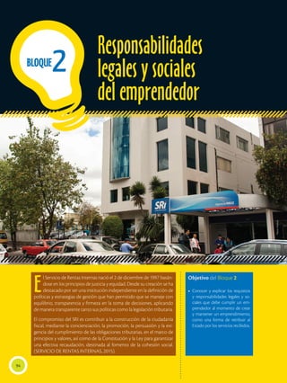 E
l Servicio de Rentas Internas nació el 2 de diciembre de 1997 basán-
dose en los principios de justicia y equidad. Desde su creación se ha
destacado por ser una institución independiente en la definición de
políticas y estrategias de gestión que han permitido que se maneje con
equilibrio, transparencia y firmeza en la toma de decisiones, aplicando
de manera transparente tanto sus políticas como la legislación tributaria.
El compromiso del SRI es contribuir a la construcción de la ciudadanía
fiscal, mediante la concienciación, la promoción, la persuasión y la exi-
gencia del cumplimiento de las obligaciones tributarias, en el marco de
principios y valores, así como de la Constitución y la Ley para garantizar
una efectiva recaudación, destinada al fomento de la cohesión social.
(SERVICIO DE RENTAS INTERNAS, 2015).
Objetivo del Bloque 2
•	Conocer y explicar los requisitos
y responsabilidades legales y so-
ciales que debe cumplir un em-
prendedor al momento de crear
y mantener un emprendimiento,
como una forma de retribuir al
Estado por los servicios recibidos.
Responsabilidades
legales y sociales
del emprendedor
94
2BLOQUE
FlavioMuñoz
 