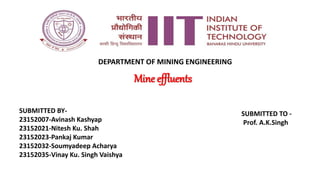 Mine effluents
SUBMITTED BY-
23152007-Avinash Kashyap
23152021-Nitesh Ku. Shah
23152023-Pankaj Kumar
23152032-Soumyadeep Acharya
23152035-Vinay Ku. Singh Vaishya
SUBMITTED TO -
Prof. A.K.Singh
DEPARTMENT OF MINING ENGINEERING
 