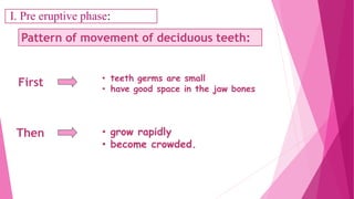First
Pattern of movement of deciduous teeth:
• teeth germs are small
• have good space in the jaw bones
• grow rapidly
• become crowded.
Then
I. Pre eruptive phase:
 