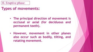 • The principal direction of movement is
occlusal or axial (for deciduous and
permanent teeth).
• However, movement in other planes
also occur such as bodily, tilting, and
rotating movement.
Types of movements:
II. Eruptive phase:
 