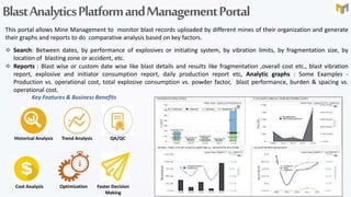 BlastAnalyticsPlatformandManagementPortal
This portal allows Mine Management to monitor blast records uploaded by different mines of their organization and generate
their graphs and reports to do comparative analysis based on key factors.
 Search: Between dates, by performance of explosives or initiating system, by vibration limits, by fragmentation size, by
location of blasting zone or accident, etc.
 Reports : Blast wise or custom date wise like blast details and results like fragmentation ,overall cost etc., blast vibration
report, explosive and initiator consumption report, daily production report etc, Analytic graphs : Some Examples -
Production vs. operational cost, total explosive consumption vs. powder factor, blast performance, burden & spacing vs.
operational cost.
Historical Analysis Trend Analysis
Cost Analysis Optimization Faster Decision
Making
QA/QC
Key Features & Business Benefits
 