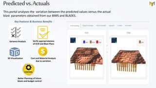 Predictedvs.Actuals
This portal analyses the variation between the predicted values versus the actual
blast parameters obtained from our BIMS and BLADES.
Key Features & Business Benefits
Variance Analysis Verify appropriateness
of Drill and Blast Plans
3D Visualization Cost and Material Analysis
due to variation
Better Planning of future
blasts and budget control
 