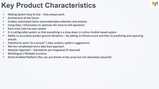 Key Product Characteristics
• Making System Easy to Use – they always work.
• Architecture of the future
• Enables automated /semi-automated data collection and analysis.
• Using Data / Information to optimize the mine to mill operation.
• Each mine /site has own system
• It is configurable system so that everything is a drop down in online /mobile based system
• Ability to accurately predict ground vibrations – By adding 1) infrastructure and then 2) predicting and capturing
actuals.
• Potential to work “as a service” ( data analysis, pattern suggestions)
• Not too complicated and a data lead approach.
• Modular Approach – Standalone yet integrated (if required)
• Multilingual / Multiple Currency
• Drone Enabled Platform (You can use drones at key areas but not absolutely required)
 