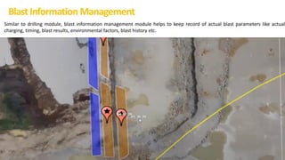 BlastInformation Management
Similar to drilling module, blast information management module helps to keep record of actual blast parameters like actual
charging, timing, blast results, environmental factors, blast history etc.
 