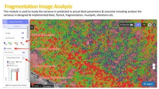 Fragmentation Image Analysis
This module is used to study the variance in predicted vs actual blast parameters & outcome including analyse the
variance in designed & implemented blast, flyrock, fragmentation, muckpile, vibrations etc.
 