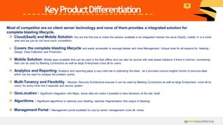 KeyProductDifferentiation
Most of competitor are on client server technology and none of them provides a integrated solution for
complete blasting lifecycle.
❖ Cloud(SaaS) and Mobile Solution: We are the first one to make the solution available in an integrated manner the cloud (SaaS), mobile. It is a niche
area and we just do not have much competition.
❖ Covers the complete blasting lifecycle and easily accessible to average blaster and mine Management. Unique tools for all aspects for blasting -
Design, Data Collection and Prediction.
❖ Mobile Solution: Mobile apps available that can be used in the field offline and can also be synced with web based solutions if there is internet connectivity.
Also can be used by Blasting Contractors as well as large Enterprises cross all its users.
❖ Analytics and Reporting: Analytics and reporting plays a vary vital role in optimizing the blast , as it provides various insights trends of previous blast
which can be used for analyse the problem points.
❖ Multi-Tenancy and Flexibility : Modular /Security Architecture ensures it can be used by Blasting Contractors as well as large Enterprises cross all its
users. So every mine has it separate and secure system
❖ GeoLocation : Significant integration with Maps, drone data etc make it possible to take decisions at the site itself.
❖ Algorithms : Significant algorithms to optimize your blasting, optimize fragmentation (the output of blasting)
❖ Management Portal : Management portal available for use by senior management cross all mines.
10
 