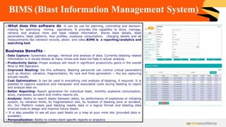 BIMS (Blast Information Management System)
➢What does this software do :It can be use for planning, controlling and decision-
making for optimizing mining operations. It provides the capability to store, manage,
retrieve and analyze mine and blast related information. Stores blast details, blast
parameters, blast patterns, face profiles, explosive consumption, charging details and all
measurements like vibration records, photo and video.BIMS is a reporting/analytics and
searching tool.
Business Benefits :
➢Data Capture: Systematic storage, retrieval and analysis of data. Currently blasting related
information is in excels sheets at many mines and does not help in actual analysis.
➢Productivity Gains: Proper analysis will result in significant productivity gains in the overall
Mine to Mill Operation.
➢Improved Blasting: Via this software, Blasting personnel can control critical parameters
such as dilution, vibration, fragmentation, fly rock and fines generation – You are capturing
actuals results.
➢Cost Optimization: It can be used in everything cost analysis of blasting, if required. It is
possible to capture explosive and manpower and associated costs during blasting to report
and analyze later on.
➢Better Reporting: Report generation for individual blast, monthly explosive consumption,
stock, manpower, accident and misfire reports etc.
➢Analysis: Ability to search blasts between dates, by performance of explosives or initiating
system, by vibration limits, by fragmentation size, by location of blasting zone or accident,
etc. Our Platform makes past blasting readily data in a logical format and blasting data
analysis tools to design and improve future blasts.
➢ It is also possible to see all your past blasts on a map at your mine site (provided data is
available).
➢Personalization: Ability to create client specific reports or analytics
Achieving Excellence in Mining Operations
 