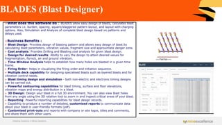 BLADES (Blast Designer)
Achieving Excellence in Mining Operations
➢What does this software do : BLADES allow easy design of blasts, calculates blast
parameters i.e. burden, spacing, square/staggered pattern layout, and layout with charging
options. Also, Simulation and Analysis of complete blast design based on patterns and
delays used.
➢Business Benefits :
➢ Blast Design: Provides design of blasting pattern and allows easy design of blast by
calculating blast parameters, vibration values, fragment size and approximate danger zone.
➢ Cost analysis: Provides Drilling and Blasting cost analysis for given blast design.
➢ Design for desired results: Ability to vary the design to attain desired values for
fragmentation, flyrock, air and ground vibration.
➢ Time Window Analysis helps to establish how many holes are blasted in a given time
frame.
➢ Firing Order: Helps in visualizing the firing order and initiation sequence.
➢ Multiple deck capability for designing specialised blasts such as layered blasts and for
vibration control needs.
➢ Blast timing design and simulation - both non-electric and electronic timing designs
can be carried out.
➢ Powerful contouring capabilities for blast timing, surface and floor elevations,
vibration maps and energy distribution in a blast.
➢ 3D Design: Design your blast in a full 3D environment. You can also view blast holes
from any angle using the 3D rotation tool to zoom in and inspect critical areas of your blast.
➢ Reporting: Powerful reporting capabilities for blast design records.
➢ Capability to produce a number of detailed, customised reports to communicate data
about your blast in user-friendly formats (pdf).
➢ Customised print-outs and reports with company or site logos, titles and comments,
and share them with other users.
 
