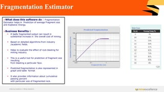 Fragmentation Estimator
➢What does this software do : Fragmentation
Estimator helps in Prediction of average Fragment size
and Explosive Energy.
➢Business Benefits :
▪ A badly fragmented output can result in
substantial increase in the overall cost of mining.
▪ Based on detailed algorithms from industry
/academic fields.
▪ Helps to evaluate the effect of rock blasting for
mining industry
▪ This is a useful tool for prediction of fragment size
resulting
from blasting a particular face.
▪ Predicted fragmentation is also represented in
graph and table format
▪ It also provides information about cumulative
passing percent
with particular size of fragmented rock.
Achieving Excellence in Mining Operations
 