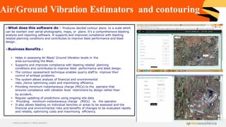 Air/Ground Vibration Estimators and contouring
➢What does this software do : Produces decibel contour plans to a scale which
can be overlain over aerial photographs, maps, or plans. It’s a comprehensive blasting
analysis and reporting software. It supports and improves compliance with blasting
related planning conditions and contributes to improve blast performance and blast
design.
➢Business Benefits :
▪ Helps in assessing Air Blast/ Ground Vibration levels in the
area surrounding the Blast.
▪ Supports and improves compliance with blasting related planning
conditions and contributes to improve blast performance and blast design.
▪ The contour assessment technique enables quarry staff to improve their
control of airblast problems.
▪ The system allows analysis of financial and environmental
risks ,hence optimizing costs and maximizing efficiency.
▪ Providing minimum instantaneous charge (MICs) to the operator that
ensures compliance with vibration level restrictions by design rather than
by accident.
▪ Regular updating of predictions using ongoing site data
▪ Providing minimum instantaneous charge (MICs) to the operator.
▪ It also allows blasting on individual benches or areas to be assessed and the
financial and environmental risks and benefits of changes to be evaluated rapidly
and reliably, optimizing costs and maximizing efficiency.
Achieving Excellence in Mining Operations
 