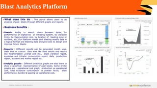 Blast Analytics Platform
➢What does this do : This portal allows users to do
analysis of past blasts through different graphs and reports.
➢Business Benefits :
➢Search: Ability to search blasts between dates, by
performance of explosives or initiating system, by vibration
limits, by fragmentation size, by location of blasting zone or
accident, etc. Our Platform makes past blasting readily data in
a logical format and blasting data analysis tools to design and
improve future blasts.
➢Reports : Different reports can be generated month wise,
blast wise or custom date wise like blast details and results
like fragmentation ,overall cost etc., blast vibration report,
explosive and initiator consumption report, daily production
report, accident and misfire report etc.
➢Analytic graphs : Different analytics graphs are also there to
show a graphical representation of past blasts. Some of the
graphs are – operational cost graph, production vs operational
cost, total explosive consumption vs powder factor, blast
performance, burden & spacing vs operational cost.
Achieving Excellence in Mining Operations
 