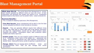Blast Management Portal
What does this do : This portal allows Mine Management to monitor
blast records uploaded by different mines (or even one mine) of their
organization and generate their graphs and reports to do comparative
analysis based on key factors such as powder factor, output produced etc.
Business Benefits :
➢This is suitable for Blasting supervisors, Mine Management.
➢View Blast Records: Senior management will be able to view the blast
records uploaded by different mines centrally at one place.
➢Reports : They can generate different reports from different mines
month wise, blast wise or custom date wise to get specific information
per blast like fragmentation, overall cost etc., blast vibration report,
explosive and initiator consumption report, daily production report,
accident and misfire report etc.
➢Analytic graphs :They can view analytics graphs of different mines and
do a comparative study. Some of the graphs are – operational cost
graph, production vs operational cost, total explosive consumption vs
powder factor, blast performance, burden & spacing vs operational cost.
➢Manage Admin:They can manage admin of different mines and
activate/deactivate them. They can also manage their access
permissions.
Achieving Excellence in Mining Operations
 