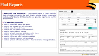 Plod Reports
➢What does this module do : This modules helps to collect different
type of daily information like shift details, activity details, consumable
details, visitor details, drill details etc. and generate reports and analytic
based on that.
➢Key System Capabilities :
▪ Ability to create client specific plod reports
▪ Ability to add, view and edit daily information
▪ Ability to see drilling performance.
▪ Ability to add and update real time information.
▪ Ability to capture pre start checklist
▪ Ability to generate report and get it confirmed by client.
▪ Ability to capture meterage drilled on that day.
▪ Ability to capture drill media – images and videos
▪ Ability to collection inspection and hazard data.
▪ Ability to generate different analytics like – hazards identified meterage drilled etc.
Achieving Excellence in Mining Operations
 