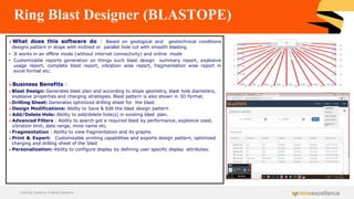 Ring Blast Designer (BLASTOPE)
➢What does this software do : Based on geological and geotechnical conditions
designs pattern in stope with inclined or parallel hole cut with smooth blasting.
▪ It works in an offline mode (without internet connectivity) and online mode
▪ Customizable reports generation on things such blast design summary report, explosive
usage report, complete blast report, vibration wise report, fragmentation wise report in
excel format etc.
➢Business Benefits :
➢Blast Design: Generates blast plan and according to stope geometry, blast hole diameters,
explosive properties and charging strategies. Blast pattern is also shown in 3D format.
➢Drilling Sheet: Generates optimized drilling sheet for the blast.
➢Design Modifications: Ability to Save & Edit the blast design pattern
➢Add/Delete Hole: Ability to add/delete hole(s) in existing blast plan.
➢Advanced Filters : Ability to search got a required blast by performance, explosive used,
vibration limit, date range, mine name etc.
➢Fragmentation : Ability to view fragmentation and its graphs.
➢Print & Export: Customizable printing capabilities and exports design pattern, optimized
charging and drilling sheet of the blast
➢Personalization: Ability to configure display by defining user specific display attributes.
Achieving Excellence in Mining Operations
 