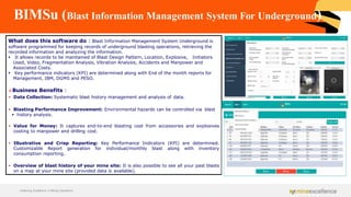 BIMSu (Blast Information Management System For Underground)
What does this software do : Blast Information Management System Underground is
software programmed for keeping records of underground blasting operations, retrieving the
recorded information and analyzing the information.
▪ It allows records to be maintained of Blast Design Pattern, Location, Explosive, Initiators
Used, Video, Fragmentation Analysis, Vibration Analysis, Accidents and Manpower and
Associated Costs.
▪ Key performance indicators (KPI) are determined along with End of the month reports for
Management, IBM, DGMS and PESO.
➢Business Benefits :
▪ Data Collection: Systematic blast history management and analysis of data.
▪ Blasting Performance Improvement: Environmental hazards can be controlled via blast
▪ history analysis.
▪ Value for Money: It captures end-to-end blasting cost from accessories and explosives
costing to manpower and drilling cost.
▪ Illustrative and Crisp Reporting: Key Performance Indicators (KPI) are determined.
Customizable Report generation for individual/monthly blast along with inventory
consumption reporting.
▪ Overview of blast history of your mine site: It is also possible to see all your past blasts
on a map at your mine site (provided data is available).
Achieving Excellence in Mining Operations
 