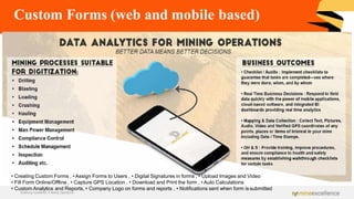 Custom Forms (web and mobile based)
• Creating Custom Forms , •Assign Forms to Users , • Digital Signatures in forms , • Upload Images and Video
• Fill Form Online/Offline , • Capture GPS Location , • Download and Print the form , • Auto Calculations
• Custom Analytics and Reports, • Company Logo on forms and reports , • Notifications sent when form is submitted
Achieving Excellence in Mining Operations
 