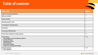 Table of contents
Achieving Excellence in Mining Operations
Slide Title Slide #
Why do we need this platform? 3
Why our solution? 4
System benefits 5
Blasting enterprise suite 6
Technology for blasting lifecyle 7
Key People 8
Key product differentiation 9
Process flow suitable for mining company 10
Core Products :
▪ Blast Designer and Data Collection platform
▪ Analytics Platform
▪ Management Portal
▪ Drilling Platform
▪ Mine Safety Platform
▪ Platform for underground blasting
11-33
Advanced Services
• Drone Modules
34-35
 