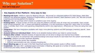 Why our Solution?
How will it help you?
➢ Key Aspects of Our Platform : Very easy to Use
▪ Blasting Life Cycle : Platform caters for Blasting Lifecycle . We provide an integrated platform for blast design, blast data
collection and advanced analysis, Predictors (fragmentation, air/ground vibration, blast clearance zones ) etc. We even provide
a learning and training platform for blasting.
▪ Modular : You can purchase which module is suitable to your mine /quarry.
▪ Existing Users : A large number of mines are using this platform centrally cross all mines very successfully. Users include
small mining companies , tier -1 miners and blasting contractors. It is not uncommon to have 50+ users cross 13-14 mines
using it centrally. Each mine is still operating independently (within one organization) –Effectively as if they are using their own
system.
▪ Integration : We have integrations available with major mine planning systems and ERP packages (inventory, payroll , leave
tracking) etc.
▪ Analysis before an individual blast : Ability to do detailed analysis before your blast to control results.
▪ Analysis after a blast : Detailed analysis of captured data can be done to design and improve future blasts
▪ This can be done via comparison with prediction/design and actual results for each blast from the system automatically.
▪ Flexibility : Platform provides significant flexibility.
▪ Cloud / On-Premise version also available.
▪ Different administrators per site, company branding etc.
▪ Smart Blasting app can be used in the field (Significant portion of the solution works in offline mode).
▪ Credentials : We have 100 + published papers and books in Blasting. We speak at a number of industry events and
conferences and widely viewed as SME’s in this area.
Achieving Excellence in Mining Operations
 