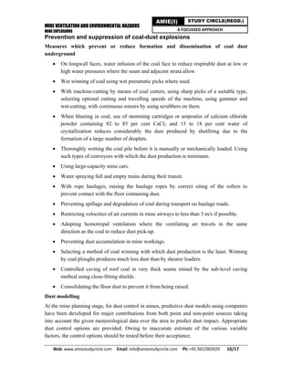 MINE VENTILATION AND ENVIRONMENTAL HAZARDS
MINE EXPLOSIONS
Web: www.amiestudycircle.com     Email: info@amiestudycircle.com     Ph: +91 9412903929       10/17 
AMIE(I) STUDY CIRCLE(REGD.)
A FOCUSSED APPROACH
Prevention and suppression of coal-dust explosions
Measures which prevent or reduce formation and dissemination of coal dust
underground
 On longwall faces, water infusion of the coal face to reduce respirable dust at low or
high water pressures where the seam and adjacent strata allow.
 Wet winning of coal using wet pneumatic picks where used.
 With machine-cutting by means of coal cutters, using sharp picks of a suitable type,
selecting optimal cutting and travelling speeds of the machine, using gummer and
wet-cutting; with continuous miners by using scrubbers on them.
 When blasting in coal, use of stemming cartridges or ampoules of calcium chloride
powder containing 82 to 85 per cent CaCl2 and 15 to 18 per cent water of
crystallization reduces considerably the dust produced by shotfiring due to the
formation of a large number of droplets.
 Thoroughly wetting the coal pile before it is manually or mechanically loaded. Using
such types of conveyors with which the dust production is minimum.
 Using large-capacity mine cars.
 Water spraying full and empty trains during their transit.
 With rope haulages, raising the haulage ropes by correct siting of the rollers to
prevent contact with the floor containing dust.
 Preventing spillage and degradation of coal during transport on haulage roads.
 Restricting velocities of air currents in mine airways to less than 3 m/s if possible.
 Adopting homotropal ventilation where the ventilating air travels in the same
direction as the coal to reduce dust pick-up.
 Preventing dust accumulation in mine workings.
 Selecting a method of coal winning with which dust production is the least. Winning
by coal ploughs produces much less dust than by shearer loaders.
 Controlled caving of roof coal in very thick seams mined by the sub-level caving
method using close-fitting shields.
 Consolidating the floor dust to prevent it from being raised.
Dust modelling
At the mine planning stage, for dust control in mines, predictive dust models using computers
have been developed for major contributions from both point and non-point sources taking
into account the given meteorological data over the area to predict dust impact. Appropriate
dust control options are provided. Owing to inaccurate estimate of the various variable
factors, the control options should be tested before their acceptance.
 