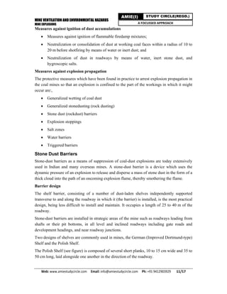 MINE VENTILATION AND ENVIRONMENTAL HAZARDS
MINE EXPLOSIONS
Web: www.amiestudycircle.com     Email: info@amiestudycircle.com     Ph: +91 9412903929       11/17 
AMIE(I) STUDY CIRCLE(REGD.)
A FOCUSSED APPROACH
Measures against ignition of dust accumulations
 Measures against ignition of flammable firedamp mixtures;
 Neutralization or consolidation of dust at working coal faces within a radius of 10 to
20 m before shotfiring by means of water or inert dust; and
 Neutralization of dust in roadways by means of water, inert stone dust, and
hygroscopic salts.
Measures against explosion propagation
The protective measures which have been found in practice to arrest explosion propagation in
the coal mines so that an explosion is confined to the part of the workings in which it might
occur are:,
 Generalized wetting of coal dust
 Generalized stonedusting (rock dusting)
 Stone dust (rockdust) barriers
 Explosion stoppings
 Salt zones
 Water barriers
 Triggered barriers
Stone Dust Barriers
Stone-dust barriers as a means of suppression of coal-dust explosions are today extensively
used in Indian and many overseas mines. A stone-dust barrier is a device which uses the
dynamic pressure of an explosion to release and disperse a mass of stone dust in the form of a
thick cloud into the path of an oncoming explosion flame, thereby smothering the flame.
Barrier design
The shelf barrier, consisting of a number of dust-laden shelves independently supported
transverse to and along the roadway in which it (the barrier) is installed, is the most practical
design, being less difficult to install and maintain. It occupies a length of 25 to 40 m of the
roadway.
Stone-dust barriers are installed in strategic areas of the mine such as roadways leading from
shafts or their pit bottoms, in all level and inclined roadways including gate roads and
development headings, and near roadway junctions.
Two designs of shelves are commonly used in mines, the German (Improved Dortmund-type)
Shelf and the Polish Shelf.
The Polish Shelf (see figure) is composed of several short planks, 10 to 15 cm wide and 35 to
50 cm long, laid alongside one another in the direction of the roadway.
 