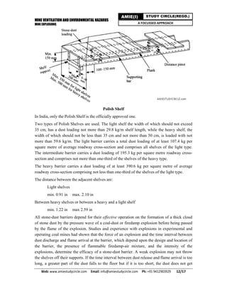 MINE VENTILATION AND ENVIRONMENTAL HAZARDS
MINE EXPLOSIONS
Web: www.amiestudycircle.com     Email: info@amiestudycircle.com     Ph: +91 9412903929       12/17 
AMIE(I) STUDY CIRCLE(REGD.)
A FOCUSSED APPROACH
Polish Shelf
In India, only the Polish Shelf is the officially approved one.
Two types of Polish Shelves are used. The light shelf the width of which should not exceed
35 cm, has a dust loading not more than 29.8 kg/m shelf length, while the heavy shelf, the
width of which should not be less than 35 cm and not more than 50 cm, is loaded with not
more than 59.6 kg/m. The light barrier carries a total dust loading of at least 107.4 kg per
square metre of average roadway cross-section and comprises all shelves of the light type.
The intermediate barrier carries a dust loading of 195.3 kg per square metre roadway cross-
section and comprises not more than one-third of the shelves of the heavy type.
The heavy barrier carries a dust loading of at least 390.6 kg per square metre of average
roadway cross-section comprising not less than one-third of the shelves of the light type.
The distance between the adjacent shelves are:
Light shelves
min. 0.91 in max. 2.10 in
Between heavy shelves or between a heavy and a light shelf
min. 1.22 in max 2.59 in
All stone-dust barriers depend for their effective operation on the formation of a thick cloud
of stone dust by the pressure wave of a coal-dust or firedamp explosion before being passed
by the flame of the explosion. Studies and experience with explosions in experimental and
operating coal mines had shown that the force of an explosion and the time interval between
dust discharge and flame arrival at the barrier, which depend upon the design and location of
the barrier, the presence of flammable firedamp-air mixture, and the intensity of the
explosions, determine the efficacy of a stone-dust barrier. A weak explosion may not throw
the shelves off their supports. If the time interval between dust release and flame arrival is too
long, a greater part of the dust falls to the floor but if it is too short, the dust does not get
 