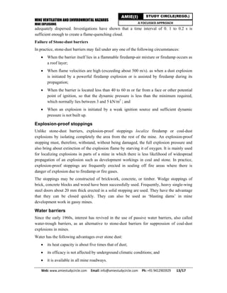 MINE VENTILATION AND ENVIRONMENTAL HAZARDS
MINE EXPLOSIONS
Web: www.amiestudycircle.com     Email: info@amiestudycircle.com     Ph: +91 9412903929       13/17 
AMIE(I) STUDY CIRCLE(REGD.)
A FOCUSSED APPROACH
adequately dispersed. Investigations have shown that a time interval of 0. 1 to 0.2 s is
sufficient enough to create a flame-quenching cloud.
Failure of Stone-dust barriers
In practice, stone-dust barriers may fail under any one of the following circumstances:
 When the barrier itself lies in a flammable firedamp-air mixture or firedamp occurs as
a roof layer;
 When flame velocities are high (exceeding about 500 m/s). as when a dust explosion
is initiated by a powerful firedamp explosion or is assisted by firedamp during its
propagation;
 When the barrier is located less than 40 to 60 m or far from a face or other potential
point of ignition, so that the dynamic pressure is less than the minimum required,
which normally lies between 3 and 5 kN/m2
; and
 When an explosion is initiated by a weak ignition source and sufficient dynamic
pressure is not built up.
Explosion-proof stoppings
Unlike stone-dust barriers, explosion-proof stoppings localize firedamp or coal-dust
explosions by isolating completely the area from the rest of the mine. An explosion-proof
stopping must, therefore, withstand, without being damaged, the full explosion pressure and
also bring about extinction of the explosion flame by starving it of oxygen. It is mainly used
for localizing explosions in parts of a mine in which there is less likelihood of widespread
propagation of an explosion such as development workings in coal and stone. In practice,
explosion-proof stoppings are frequently erected in sealing off fire areas where there is
danger of explosion due to firedamp or fire gases.
The stoppings may be constructed of brickwork, concrete, or timber. Wedge stoppings of
brick, concrete blocks and wood have been successfully used. Frequently, heavy single-wing
steel doors about 20 mm thick erected in a solid stopping are used. They have the advantage
that they can be closed quickly. They can also be used as ‘blasting dams’ in mine
development work in gassy mines.
Water barriers
Since the early 1960s, interest has revived in the use of passive water barriers, also called
water-trough barriers, as an alternative to stone-dust barriers for suppression of coal-dust
explosions in mines.
Water has the following advantages over stone dust:
 its heat capacity is about five times that of dust;
 its efficacy is not affected by underground climatic conditions; and
 it is available in all mine roadways.
 