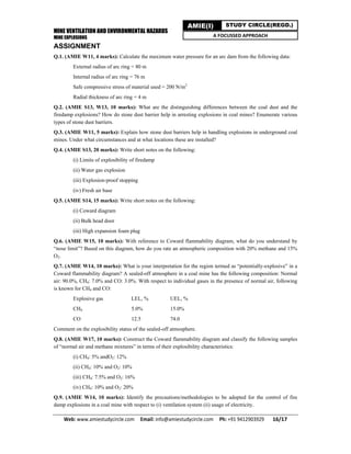 MINE VENTILATION AND ENVIRONMENTAL HAZARDS
MINE EXPLOSIONS
Web: www.amiestudycircle.com     Email: info@amiestudycircle.com     Ph: +91 9412903929       16/17 
AMIE(I) STUDY CIRCLE(REGD.)
A FOCUSSED APPROACH
ASSIGNMENT
Q.1. (AMIE W11, 4 marks): Calculate the maximum water pressure for an arc dam from the following data:
External radius of arc ring = 80 m
Internal radius of arc ring = 76 m
Safe compressive stress of material used = 200 N/m2
Radial thickness of arc ring = 4 m
Q.2. (AMIE S13, W13, 10 marks): What are the distinguishing differences between the coal dust and the
firedamp explosions? How do stone dust barrier help in arresting explosions in coal mines? Enumerate various
types of stone dust barriers.
Q.3. (AMIE W11, 5 marks): Explain how stone dust barriers help in handling explosions in underground coal
mines. Under what circumstances and at what locations these are installed?
Q.4. (AMIE S13, 20 marks): Write short notes on the following:
(i) Limits of explosibility of firedamp
(ii) Water gas explosion
(iii) Explosion-proof stopping
(iv) Fresh air base
Q.5. (AMIE S14, 15 marks): Write short notes on the following:
(i) Coward diagram
(ii) Bulk head door
(iii) High expansion foam plug
Q.6. (AMIE W15, 10 marks): With reference to Coward flammability diagram, what do you understand by
“nose limit”? Based on this diagram, how do you rate an atmospheric composition with 20% methane and 15%
O2.
Q.7. (AMIE W14, 10 marks): What is your interpretation for the region termed as “potentially-explosive” in a
Coward flammability diagram? A sealed-off atmosphere in a coal mine has the following composition: Normal
air: 90.0%, CH4: 7.0% and CO: 3.0%. With respect to individual gases in the presence of normal air, following
is known for CH4 and CO:
Explosive gas LEL, % UEL, %
CH4 5.0% 15.0%
CO 12.5 74.0
Comment on the explosibility status of the sealed-off atmosphere.
Q.8. (AMIE W17, 10 marks): Construct the Coward flammability diagram and classify the following samples
of “normal air and methane mixtures” in terms of their explosibility characteristics:
(i) CH4: 5% andO2: 12%
(ii) CH4: 10% and O2: 10%
(iii) CH4: 7.5% and O2: 16%
(iv) CH4: 10% and O2: 20%
Q.9. (AMIE W14, 10 marks): Identify the precautions/methodologies to be adopted for the control of fire
damp explosions in a coal mine with respect to (i) ventilation system (ii) usage of electricity.
 