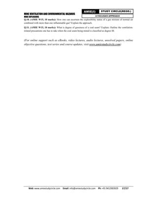 MINE VENTILATION AND ENVIRONMENTAL HAZARDS
MINE EXPLOSIONS
Web: www.amiestudycircle.com     Email: info@amiestudycircle.com     Ph: +91 9412903929       17/17 
AMIE(I) STUDY CIRCLE(REGD.)
A FOCUSSED APPROACH
Q.10. (AMIE W15, 10 marks): How one can ascertain the explosibility status of a gas mixture of normal air
combined with more than one inflammable gas? Explain the approach.
Q.11. (AMIE W15, 10 marks): What is degree of gassiness of a coal seam? Explain. Outline the ventilation-
related precautions one has to take when the coal seam being mined is classified as degree III.
(For online support such as eBooks, video lectures, audio lectures, unsolved papers, online
objective questions, test series and course updates, visit www.amiestudycircle.com)
 