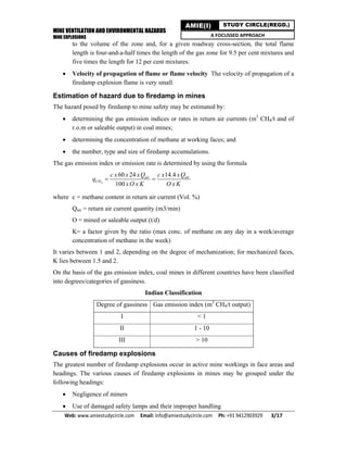 MINE VENTILATION AND ENVIRONMENTAL HAZARDS
MINE EXPLOSIONS
Web: www.amiestudycircle.com     Email: info@amiestudycircle.com     Ph: +91 9412903929       3/17 
AMIE(I) STUDY CIRCLE(REGD.)
A FOCUSSED APPROACH
to the volume of the zone and, for a given roadway cross-section, the total flame
length is four-and-a-half times the length of the gas zone for 9.5 per cent mixtures and
five times the length for 12 per cent mixtures.
 Velocity of propagation of flame or flame velocity The velocity of propagation of a
firedamp explosion flame is very small.
Estimation of hazard due to firedamp in mines
The hazard posed by firedamp to mine safety may be estimated by:
 determining the gas emission indices or rates in return air currents (m3
CH4/t and of
r.o.m or saleable output) in coal mines;
 determining the concentration of methane at working faces; and
 the number, type and size of firedamp accumulations.
The gas emission index or emission rate is determined by using the formula
4
60 24 14.4
100
air air
CH
c x x xQ c x xQ
q
xO x K O x K
 
where c = methane content in return air current (Vol. %)
Qair = return air current quantity (m3/min)
O = mined or saleable output (t/d)
K= a factor given by the ratio (max conc. of methane on any day in a week/average
concentration of methane in the week)
It varies between 1 and 2, depending on the degree of mechanization; for mechanized faces,
K lies between 1.5 and 2.
On the basis of the gas emission index, coal mines in different countries have been classified
into degrees/categories of gassiness.
Indian Classification
Degree of gassiness Gas emission index (m3
CH4/t output)
I < 1
II 1 - 10
III > 10
Causes of firedamp explosions
The greatest number of firedamp explosions occur in active mine workings in face areas and
headings. The various causes of firedamp explosions in mines may be grouped under the
following headings:
 Negligence of miners
 Use of damaged safety lamps and their improper handling
 
