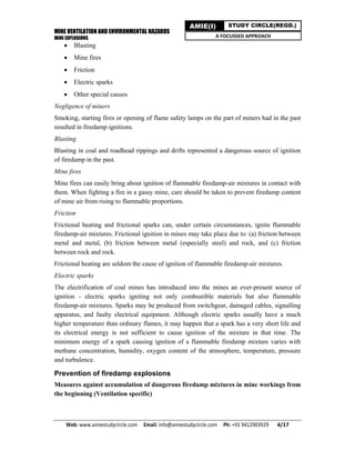 MINE VENTILATION AND ENVIRONMENTAL HAZARDS
MINE EXPLOSIONS
Web: www.amiestudycircle.com     Email: info@amiestudycircle.com     Ph: +91 9412903929       4/17 
AMIE(I) STUDY CIRCLE(REGD.)
A FOCUSSED APPROACH
 Blasting
 Mine fires
 Friction
 Electric sparks
 Other special causes
Negligence of miners
Smoking, starting fires or opening of flame safety lamps on the part of miners had in the past
resulted in firedamp ignitions.
Blasting
Blasting in coal and roadhead rippings and drifts represented a dangerous source of ignition
of firedamp in the past.
Mine fires
Mine fires can easily bring about ignition of flammable firedamp-air mixtures in contact with
them. When fighting a fire in a gassy mine, care should be taken to prevent firedamp content
of mine air from rising to flammable proportions.
Friction
Frictional heating and frictional sparks can, under certain circumstances, ignite flammable
firedamp-air mixtures. Frictional ignition in mines may take place due to: (a) friction between
metal and metal, (b) friction between metal (especially steel) and rock, and (c) friction
between rock and rock.
Frictional heating are seldom the cause of ignition of flammable firedamp-air mixtures.
Electric sparks
The electrification of coal mines has introduced into the mines an ever-present source of
ignition - electric sparks igniting not only combustible materials but also flammable
firedamp-air mixtures. Sparks may be produced from switchgear, damaged cables, signalling
apparatus, and faulty electrical equipment. Although electric sparks usually have a much
higher temperature than ordinary flames, it may happen that a spark has a very short life and
its electrical energy is not sufficient to cause ignition of the mixture in that time. The
minimum energy of a spark causing ignition of a flammable firedamp mixture varies with
methane concentration, humidity, oxygen content of the atmosphere, temperature, pressure
and turbulence.
Prevention of firedamp explosions
Measures against accumulation of dangerous firedamp mixtures in mine workings from
the beginning (Ventilation specific)
 