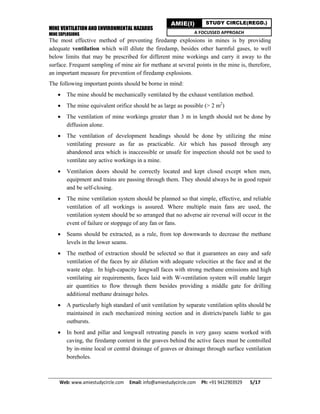 MINE VENTILATION AND ENVIRONMENTAL HAZARDS
MINE EXPLOSIONS
Web: www.amiestudycircle.com     Email: info@amiestudycircle.com     Ph: +91 9412903929       5/17 
AMIE(I) STUDY CIRCLE(REGD.)
A FOCUSSED APPROACH
The most effective method of preventing firedamp explosions in mines is by providing
adequate ventilation which will dilute the firedamp, besides other harmful gases, to well
below limits that may be prescribed for different mine workings and carry it away to the
surface. Frequent sampling of mine air for methane at several points in the mine is, therefore,
an important measure for prevention of firedamp explosions.
The following important points should be borne in mind:
 The mine should be mechanically ventilated by the exhaust ventilation method.
 The mine equivalent orifice should be as large as possible (> 2 m2
)
 The ventilation of mine workings greater than 3 m in length should not be done by
diffusion alone.
 The ventilation of development headings should be done by utilizing the mine
ventilating pressure as far as practicable. Air which has passed through any
abandoned area which is inaccessible or unsafe for inspection should not be used to
ventilate any active workings in a mine.
 Ventilation doors should be correctly located and kept closed except when men,
equipment and trains are passing through them. They should always be in good repair
and be self-closing.
 The mine ventilation system should be planned so that simple, effective, and reliable
ventilation of all workings is assured. Where multiple main fans are used, the
ventilation system should be so arranged that no adverse air reversal will occur in the
event of failure or stoppage of any fan or fans.
 Seams should be extracted, as a rule, from top downwards to decrease the methane
levels in the lower seams.
 The method of extraction should be selected so that it guarantees an easy and safe
ventilation of the faces by air dilution with adequate velocities at the face and at the
waste edge. In high-capacity longwall faces with strong methane emissions and high
ventilating air requirements, faces laid with W-ventilation system will enable larger
air quantities to flow through them besides providing a middle gate for drilling
additional methane drainage holes.
 A particularly high standard of unit ventilation by separate ventilation splits should be
maintained in each mechanized mining section and in districts/panels liable to gas
outbursts.
 In bord and pillar and longwall retreating panels in very gassy seams worked with
caving, the firedamp content in the goaves behind the active faces must be controlled
by in-mine local or central drainage of goaves or drainage through surface ventilation
boreholes.
 