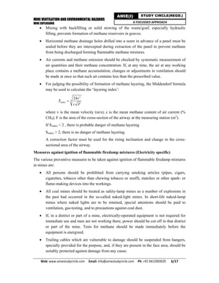 MINE VENTILATION AND ENVIRONMENTAL HAZARDS
MINE EXPLOSIONS
Web: www.amiestudycircle.com     Email: info@amiestudycircle.com     Ph: +91 9412903929       6/17 
AMIE(I) STUDY CIRCLE(REGD.)
A FOCUSSED APPROACH
 Mining with backfilling or solid stowing of the waste/goaf, especially hydraulic
filling, prevents formation of methane reservoirs in goaves.
 Horizontal methane drainage holes drilled into a seam in advance of a panel must be
sealed before they are intercepted during extraction of the panel to prevent methane
from being discharged forming flammable methane mixtures.
 Air currents and methane emission should be checked by systematic measurement of
air quantities and their methane concentration. If, at any time, the air at any working
place contains a methane accumulation, changes or adjustments in ventilation should
be made at once so that such air contains less than the prescribed value.
 For judging the possibility of formation of methane layering, the Middendorf formula
may be used to calculate the ‘layering index’:
2
3
24
index
v
S
c F

where v is the mean velocity (m/s); c is the mean methane content of air current (%
CH4); F is the area of the cross-section of the airway at the measuring station (m2
).
If Sindex < 2 , there is probable danger of methane layering
Sindex > 2, there is no danger of methane layering.
A correction factor must be used for the rising inclination and change in the cross-
sectional area of the airway.
Measures against ignition of flammable firedamp mixtures (Electricity specific)
The various preventive measures to be taken against ignition of flammable firedamp mixtures
in mines are:
 All persons should be prohibited from carrying smoking articles (pipes, cigars,
cigarettes, tobacco other than chewing tobacco or snuff), matches or other spark- or
flame-making devices into the workings.
 All coal mines should be treated as safety-lamp mines as a number of explosions in
the past had occurred in the so-called naked-light mines. In short-life naked-lamp
mines where naked lights are to be retained, special attentions should be paid to
ventilation, gas-testing, and to precautions against coal dust.
 If, in a district or part of a mine, electrically-operated equipment is not required for
immediate use and men are not working there, power should be cut off in that district
or part of the mine. Tests for methane should be made immediately before the
equipment is energized.
 Trailing cables which are vulnerable to damage should be suspended from hangers,
specially provided for the purpose, and, if they are present in the face area, should be
suitably protected against damage from any cause.
 