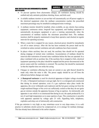 MINE VENTILATION AND ENVIRONMENTAL HAZARDS
MINE EXPLOSIONS
Web: www.amiestudycircle.com     Email: info@amiestudycircle.com     Ph: +91 9412903929       7/17 
AMIE(I) STUDY CIRCLE(REGD.)
A FOCUSSED APPROACH
 To prevent ignition from electrostatic charges, all ventilation ducting should be
earthed and only antistatic polythene sheeting, hoses, and belts used.
 A reliable methane monitor or cut-out that will automatically cut off power supply to
the electrical equipment when the methane concentration reaches the prescribed
maximum percentage may be installed in endangered mine workings.
 A methane monitor should be installed, when available, on any electric face-cutting
equipment, continuous miner, longwall face equipment, and loading equipment to
automatically de-energize equipment or give a warning automatically when the
concentration of methane reaches the maximum prescribed limit. The methane
monitors shall be properly maintained to keep them operative and checked at regular
intervals for operating accuracy.
 When a main fan is stopped for any reason, electrical power should be immediately
cut off in return airways. After the fan has been restarted, the power shall not be
switched on unless normal ventilation and safe conditions have been restored.
 In places where auxiliary fans are used, the auxiliary fans should not be operated
during stoppage of normal mine ventilation. Accumulations of methane should be
removed after restoration of normal mine ventilation before the fans are operated. In a
place ventilated with an auxiliary fan, if the auxiliary fan is stopped or fails, electrical
equipment operating in the place should be stopped and the power disconnected at the
power source until the ventilation is restored. The auxiliary fan should be maintained
so that the impeller does not strike the casing.
 Changes in ventilation affecting the main air current or any split thereof should be
made only when the mine is idle. The power supply should be cut off from the
affected area before changes are made.
 A flameproof enclosure is used for electrical apparatus at higher voltage exceeding
25 volts. A flameproof enclosure is not gas tight, but it is so designed and constructed
that during its normal operation, even if a gas explosion takes place inside the
apparatus, the cover withstands such explosion and the hot gases coming out from the
rough-machined flanges of the cover are sufficiently cooled so that they do not ignite
gas-air mixture outside the apparatus because of lag on ignition. An intrinsically safe
apparatus is one which is so constructed that during its use, the spark produced by it is
not of such high temperature as to cause ignition of gas. This construction is possible
with apparatus operated by voltage upto 25 volts. Signalling bells, telephones,
exploders and relays are of intrinsically safe construction.
If the gas emission is very high, as may sometimes occur in very deep mines, it is a safe
practice to substitute electric power by compressed air, or to arrange for methane drainage.
This has already been elaborated in the earlier chapters.
 