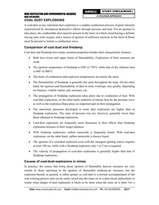 MINE VENTILATION AND ENVIRONMENTAL HAZARDS
MINE EXPLOSIONS
Web: www.amiestudycircle.com     Email: info@amiestudycircle.com     Ph: +91 9412903929       8/17 
AMIE(I) STUDY CIRCLE(REGD.)
A FOCUSSED APPROACH
COAL DUST EXPLOSIONS
A coal-dust or any industrial dust explosion is a sudden combustion process of great intensity
characterized by mechanical destructive effects through pressure and heat. For an ignition to
take place, the combustible dust must be present in the form of a thick cloud having a definite
mixing ratio with oxygen, and a source of ignition of sufficient intensity in the form of flame
must be present to initiate a combustion wave.
Comparison of coal dust and firedamp
Coal dust and firedamp have many common properties besides their characteristic features:
 Both have lower and upper limits of flammability. Explosions of limit mixtures are
weak.
 The ignition temperature of firedamp is 650° to 750°C while that of dry airborne dust
is 600° to 900°C.
 The heats of combustion and explosion temperatures are nearly the same.
 The flammability of firedamp is generally the same throughout the mine. On the other
hand, the ignition and flammability of dust in mine workings vary greatly, depending
on fineness, volatile matter, ash, moisture, etc.
 The propagation of firedamp explosions takes place due to conduction of heat. With
coal-dust explosions, on the other hand, radiation of intense heat by the pressure wave
as well as the explosion flame plays an important part in their propagation.
 The maximum pressures developed in some dust explosions are higher than in
firedamp explosions. The rates of pressure rise are, however, generally lower than
those obtained in firedamp explosions.
 Coal-dust explosions are frequently more disastrous in their effects than firedamp
explosions because of their longer duration.
 With firedamp explosions, carbon monoxide is frequently found. With coal-dust
explosions, on the other hand, carbon monoxide is always found.
 The ignition of a coal-dust explosion even with the strongest igniting source requires
at least 100 ms, while with a firedamp explosion only 1 to 2 ms is required.
 The velocity of propagation of coal-dust explosions is generally higher than that of
firedamp explosions.
Causes of coal-dust explosions in mines
In practice, the causes that bring about ignition of flammable dust-air mixtures are very
similar to those operating in the ignition of flammable methane-air mixtures, but the
explosion hazard, in general, is rather greater as coal dust is a normal accompaniment of the
coal winning process and can be easily raised into the mine air as a dust cloud, particularly in
winter when danger of dust explosions is likely to be more when the mine air is drier. For a
 