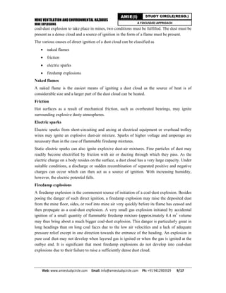 MINE VENTILATION AND ENVIRONMENTAL HAZARDS
MINE EXPLOSIONS
Web: www.amiestudycircle.com     Email: info@amiestudycircle.com     Ph: +91 9412903929       9/17 
AMIE(I) STUDY CIRCLE(REGD.)
A FOCUSSED APPROACH
coal-dust explosion to take place in mines, two conditions must be fulfilled. The dust must be
present as a dense cloud and a source of ignition in the form of a flame must be present.
The various causes of direct ignition of a dust cloud can be classified as
 naked flames
 friction
 electric sparks
 firedamp explosions
Naked flames
A naked flame is the easiest means of igniting a dust cloud as the source of heat is of
considerable size and a larger part of the dust cloud can be heated.
Friction
Hot surfaces as a result of mechanical friction, such as overheated bearings, may ignite
surrounding explosive dusty atmospheres.
Electric sparks
Electric sparks from short-circuiting and arcing at electrical equipment or overhead trolley
wires may ignite an explosive dust-air mixture. Sparks of higher voltage and amperage are
necessary than in the case of flammable firedamp mixtures.
Static electric sparks can also ignite explosive dust-air mixtures. Fine particles of dust may
readily become electrified by friction with air or ducting through which they pass. As the
electric charge on a body resides on the surface, a dust cloud has a very large capacity. Under
suitable conditions, a discharge or sudden recombination of separated positive and negative
charges can occur which can then act as a source of ignition. With increasing humidity,
however, the electric potential falls.
Firedamp explosions
A firedamp explosion is the commonest source of initiation of a coal-dust explosion. Besides
posing the danger of such direct ignition, a firedamp explosion may raise the deposited dust
from the mine floor, sides, or roof into mine air very quickly before its flame has ceased and
then propagate as a coal-dust explosion. A very small gas explosion initiated by accidental
ignition of a small quantity of flammable firedamp mixture (approximately 0.4 m3
volume
may thus bring about a much bigger coal-dust explosion. This danger is particularly great in
long headings than on long coal faces due to the low air velocities and a lack of adequate
pressure relief except in one direction towards the entrance of the heading. An explosion in
pure coal dust may not develop when layered gas is ignited or when the gas is ignited at the
outbye end. It is significant that most firedamp explosions do not develop into coal-dust
explosions due to their failure to raise a sufficiently dense dust cloud.
 