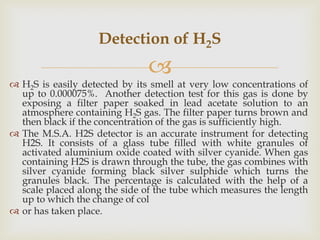 
 H2S is easily detected by its smell at very low concentrations of
up to 0.000075%. Another detection test for this gas...
