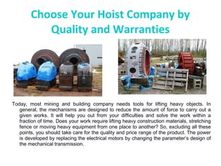 Choose Your Hoist Company by
Quality and Warranties
Today, most mining and building company needs tools for lifting heavy objects. In
general, the mechanisms are designed to reduce the amount of force to carry out a
given works. It will help you out from your difficulties and solve the work within a
fraction of time. Does your work require lifting heavy construction materials, stretching
fence or moving heavy equipment from one place to another? So, excluding all these
points, you should take care for the quality and price range of the product. The power
is developed by replacing the electrical motors by changing the parameter’s design of
the mechanical transmission.
 