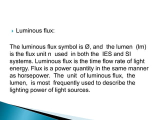  Luminous flux:
The luminous flux symbol is Ø, and the lumen (lm)
is the flux unit n used in both the IES and SI
systems. Luminous flux is the time flow rate of light
energy. Flux is a power quantity in the same manner
as horsepower. The unit of luminous flux, the
lumen, is most frequently used to describe the
lighting power of light sources.
 
