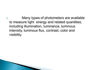  Many types of photometers are available
to measure light energy and related quantities,
including illumination, luminance, luminous
intensity, luminous flux, contrast, color and
visibility.
 