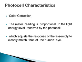  Color Correction
 The meter reading is proportional to the light
energy level received by the photocell.
 which adjusts the response of the assembly to
closely match that of the human eye.
 