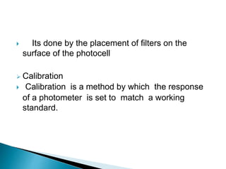  Its done by the placement of filters on the
surface of the photocell
 Calibration
 Calibration is a method by which the response
of a photometer is set to match a working
standard.
 