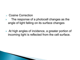  Cosine Correction
 The response of a photocell changes as the
angle of light falling on its surface changes
 At high angles of incidence, a greater portion of
incoming light is reflected from the cell surface.
 