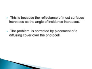  This is because the reflectance of most surfaces
increases as the angle of incidence increases.
 The problem is corrected by placement of a
diffusing cover over the photocell.
 